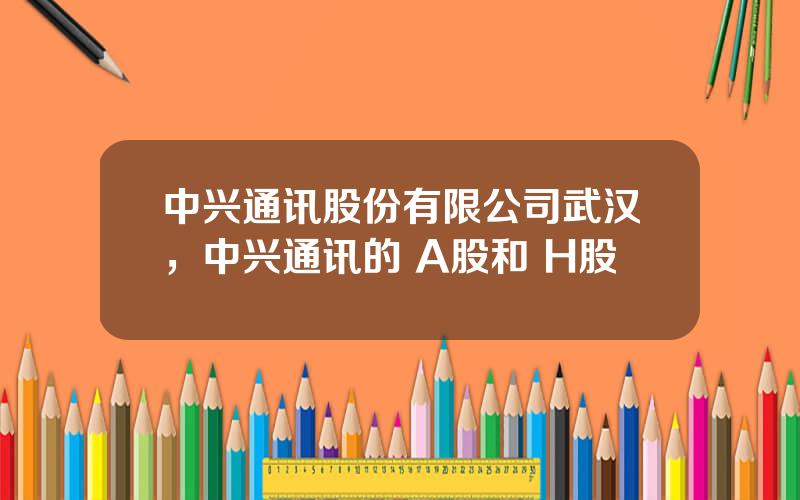 中兴通讯股份有限公司武汉，中兴通讯的 A股和 H股